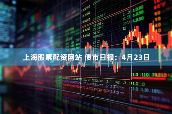 上海股票配资网站 债市日报：4月23日