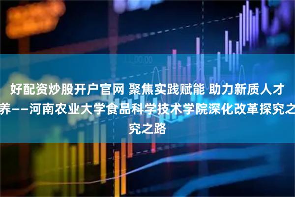 好配资炒股开户官网 聚焦实践赋能 助力新质人才培养——河南农业大学食品科学技术学院深化改革探究之路
