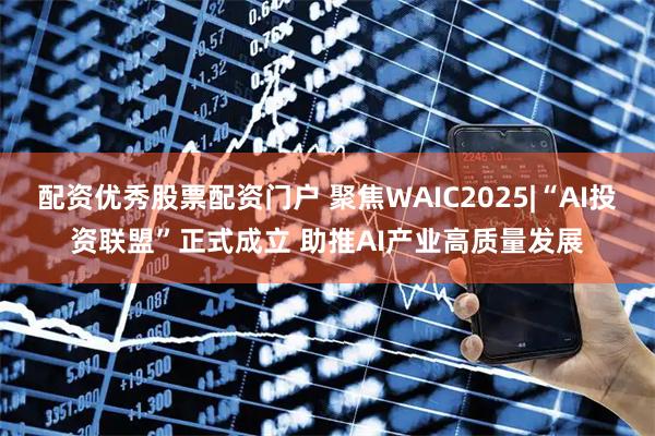 配资优秀股票配资门户 聚焦WAIC2025|“AI投资联盟”正式成立 助推AI产业高质量发展