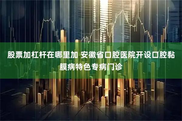 股票加杠杆在哪里加 安徽省口腔医院开设口腔黏膜病特色专病门诊