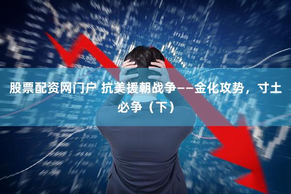 股票配资网门户 抗美援朝战争——金化攻势，寸土必争（下）