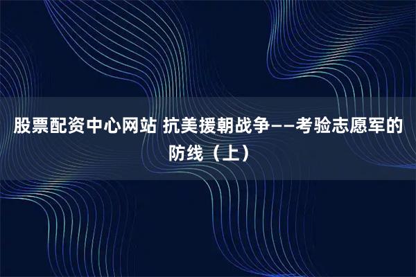 股票配资中心网站 抗美援朝战争——考验志愿军的防线（上）