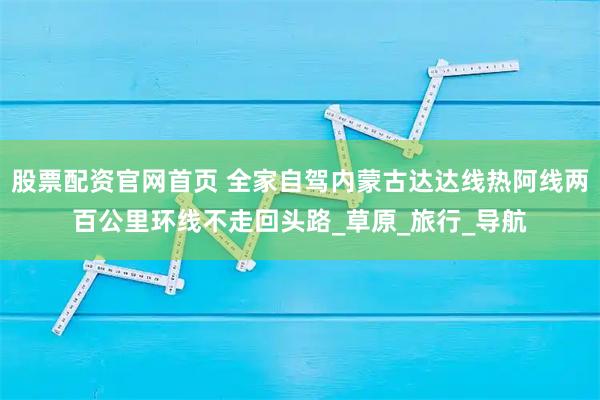 股票配资官网首页 全家自驾内蒙古达达线热阿线两百公里环线不走回头路_草原_旅行_导航