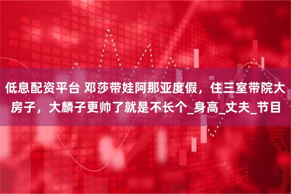 低息配资平台 邓莎带娃阿那亚度假，住三室带院大房子，大麟子更帅了就是不长个_身高_丈夫_节目