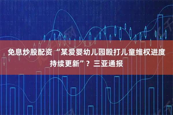 免息炒股配资 “某爱婴幼儿园殴打儿童维权进度持续更新”？三亚通报