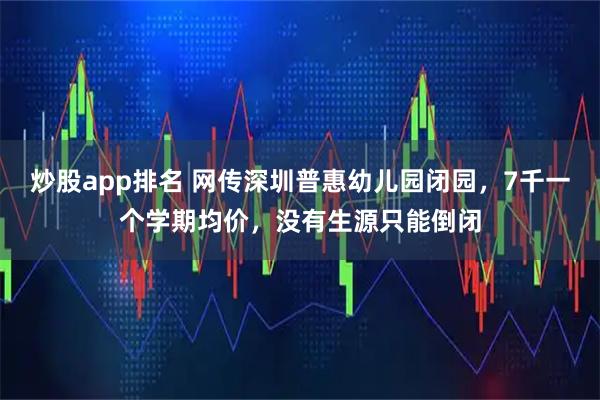 炒股app排名 网传深圳普惠幼儿园闭园，7千一个学期均价，没有生源只能倒闭