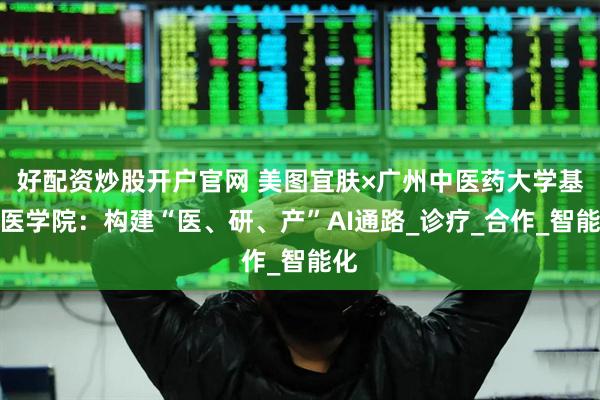 好配资炒股开户官网 美图宜肤×广州中医药大学基础医学院：构建“医、研、产”AI通路_诊疗_合作_智能化