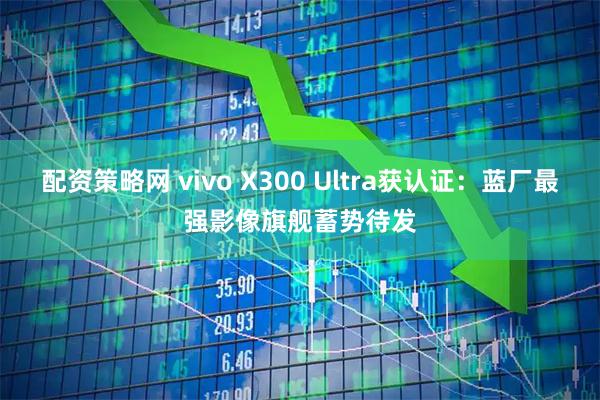 配资策略网 vivo X300 Ultra获认证：蓝厂最强影像旗舰蓄势待发